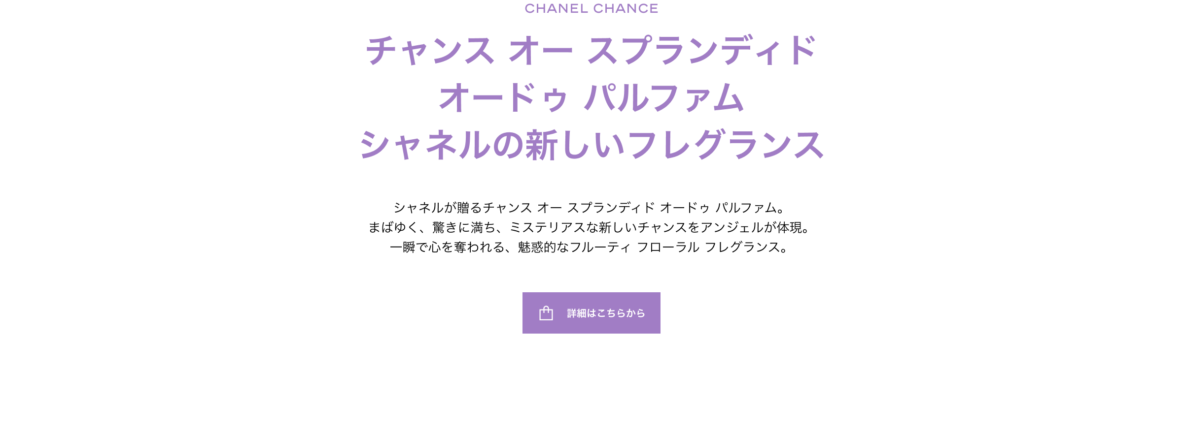 チャンス オー スプランディド オードゥ パルファム シャネルの新しいフレグランスシャネルが贈るチャンス オー スプランディド オードゥ パルファム。まばゆく、驚きに満ち、ミステリアスな新しいチャンスをアンジェルが体現。一瞬で心を奪われる、魅惑的なフルーティ フローラル フレグランス。