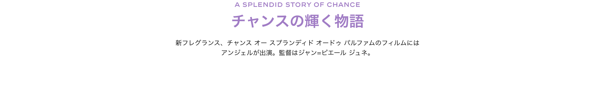 チャンスの輝く物語新フレグランス、チャンス オー スプランディド オードゥ パルファムのフィルムにはアンジェルが出演。監督はジャン=ピエール ジュネ。