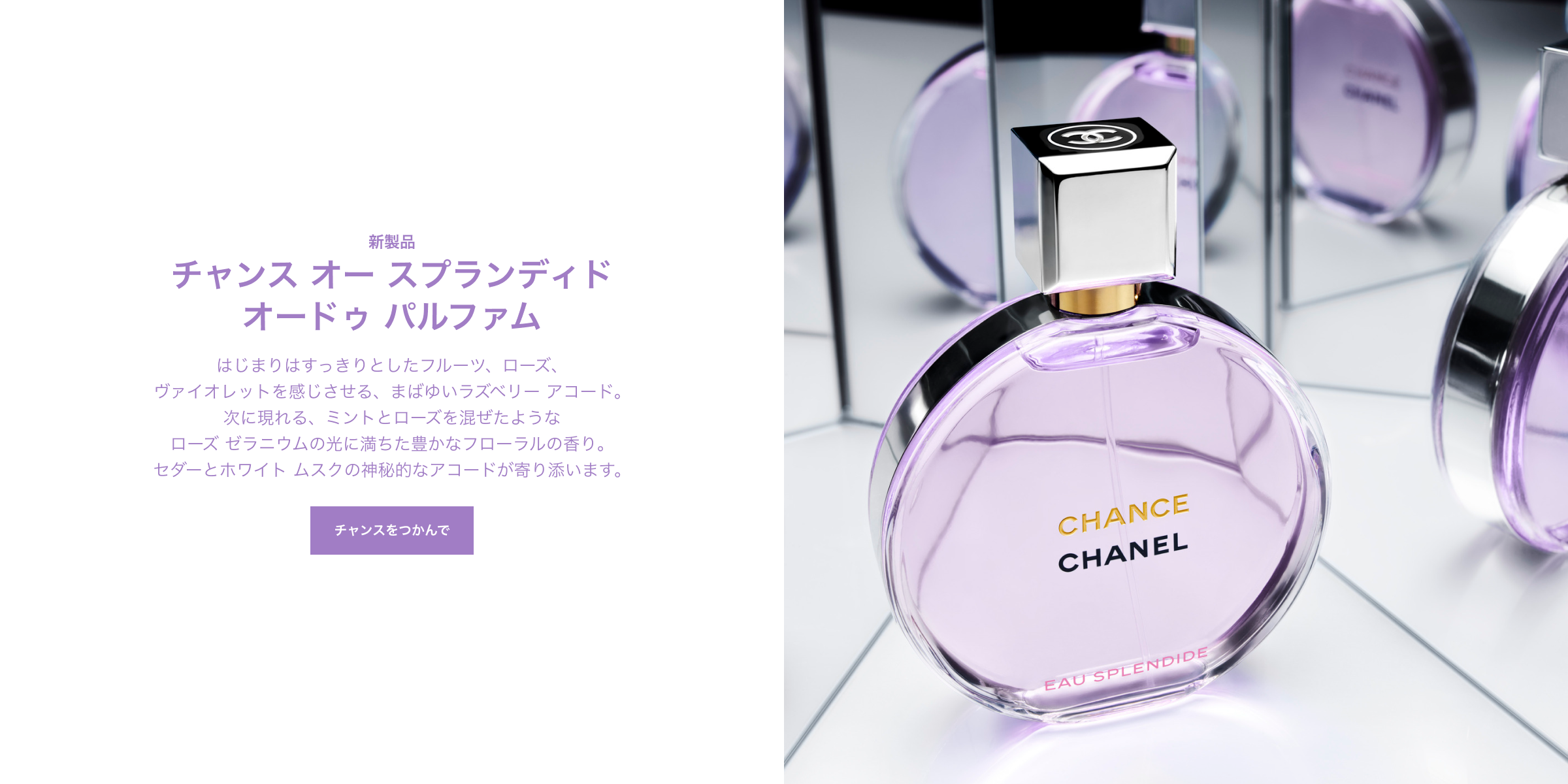 チャンス オー スプランディド オードゥ パルファム はじまりはすっきりとしたフルーツ、ローズ、ヴァイオレットを感じさせる、まばゆいラズベリー アコード。次に現れる、ミントとローズを混ぜたようなローズ ゼラニウムの光に満ちた豊かなフローラルの香り。セダーとホワイト ムスクの神秘的なアコードが寄り添います。