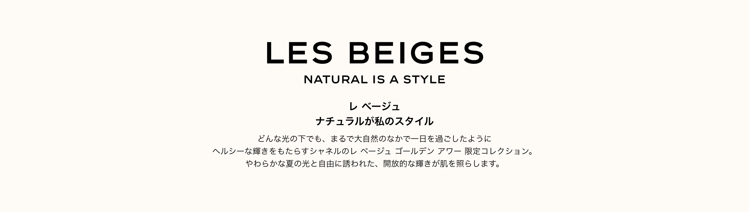 レ ベージュ ナチュラルが私のスタイル どんな光の下でも、まるで大自然のなかで一日を過ごしたように ヘルシーな輝きをもたらすシャネルのレ ベージュ ゴールデン アワー 限定コレクション。やわらかな夏の光と自由に誘われた、開放的な輝きが肌を照らします。