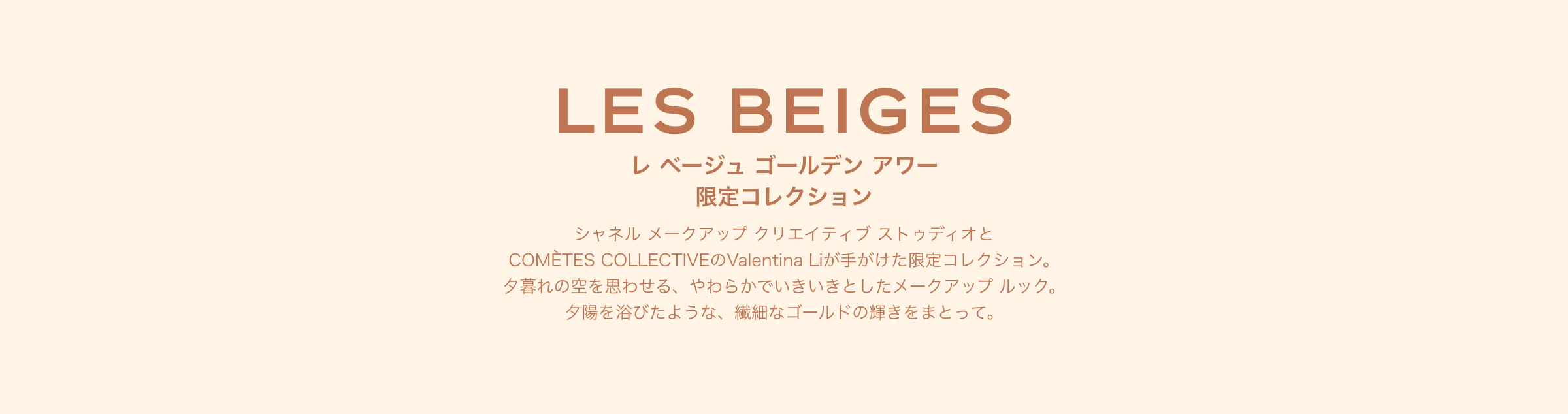 レ ベージュ ゴールデン アワー 限定コレクション シャネル メークアップ クリエイティブ ストゥディオと COMÈTES COLLECTIVEのValentina Liが手がけた限定コレクション。夕暮れの空を思わせる、やわらかでいきいきとしたメークアップ ルック。夕陽を浴びたような、繊細なゴールドの輝きをまとって。