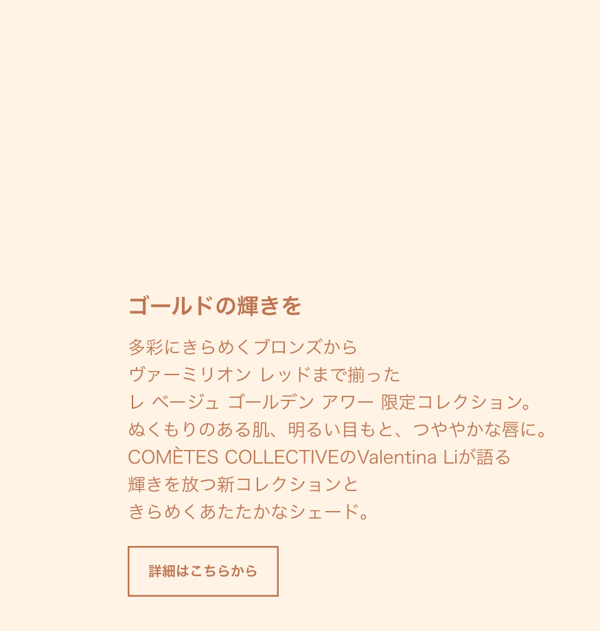 ゴールドの輝きを 多彩にきらめくブロンズから ヴァーミリオン レッドまで揃った レ ベージュ ゴールデン アワー 限定コレクション。 ぬくもりのある肌、明るい目もと、つややかな唇に。 COMÈTES COLLECTIVEのValentina Liが語る 輝きを放つ新コレクションと きらめくあたたかなシェード