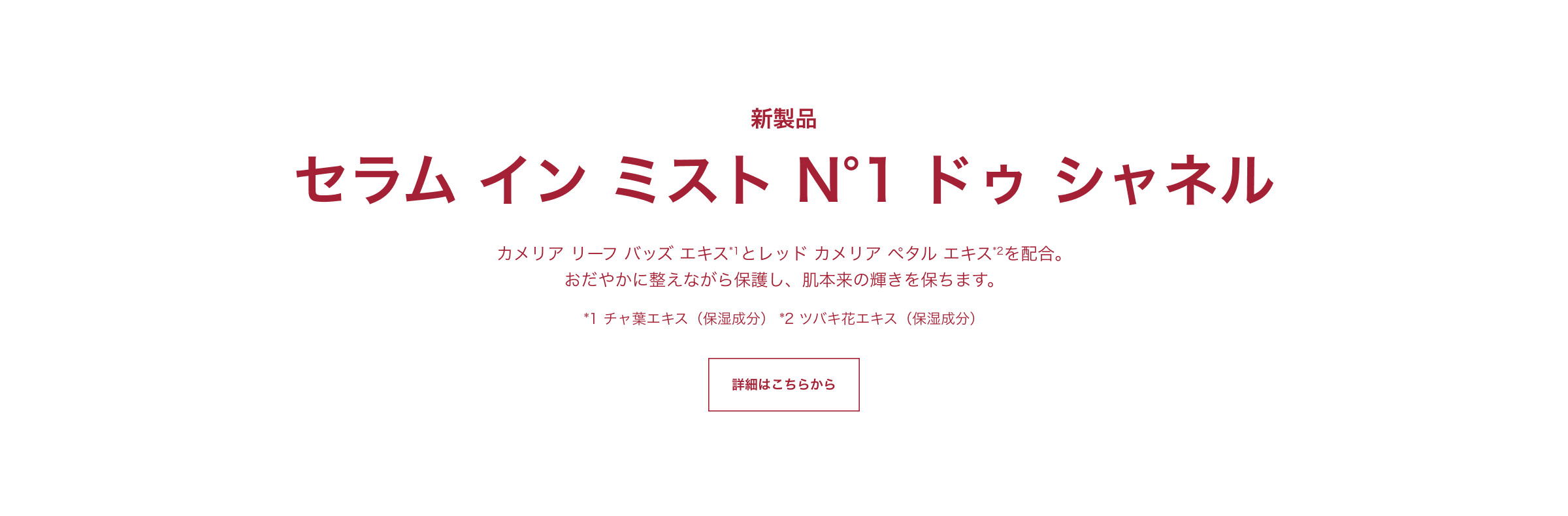 新製品 セラム イン ミスト N°1 ドゥ シャネル カメリア リーフ バッズ エキス*1とレッド カメリア ペタル エキス*2を配合。
          おだやかに整えながら保護し、肌本来の輝きを保ちます。*1 チャ葉エキス（保湿成分） *2 ツバキ花エキス（保湿成分） 詳細はこちらから
