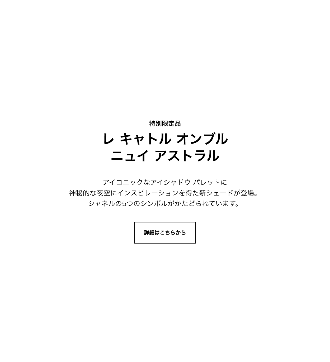 特別限定品 レ キャトル オンブル ニュイ アストラル  アイコニックなアイシャドウ パレットに神秘的な夜空にインスピレーションを得た新シェードが登場。シャネルの5つのシンボルがかたどられています。 詳細はこちらから