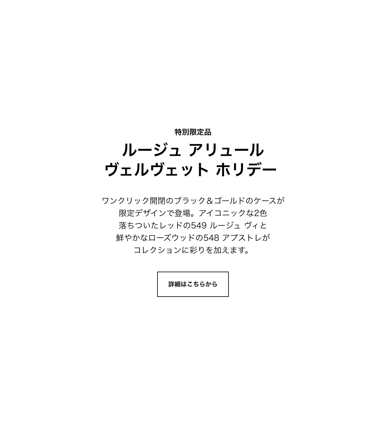 特別限定品 ルージュ アリュール ヴェルヴェット ホリデー ワンクリック開閉のブラック＆ゴールドのケースが限定デザインで登場。アイコニックな2色落ちついたレッドの549 ルージュ ヴィと鮮やかなローズウッドの548 アプストレがコレクションに彩りを加えます。 詳細はこちらから