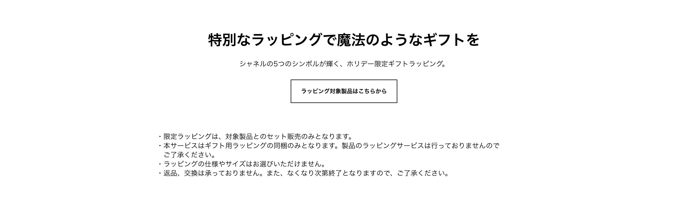 特別なラッピングで魔法のようなギフトを シャネルの5つのシンボルが輝く、ホリデー限定ギフトラッピング。 ラッピング対象製品はこちらから 注1：限定ラッピングは、対象製品とのセット販売のみとなります。注2：本サービスはギフト用ラッピングの同梱のみとなります。製品のラッピングサービスは行っておりませんのでご了承ください。注3：ラッピングの仕様やサイズはお選びいただけません。注4：返品、交換は承っておりません。また、なくなり次第終了となりますので、ご了承ください。