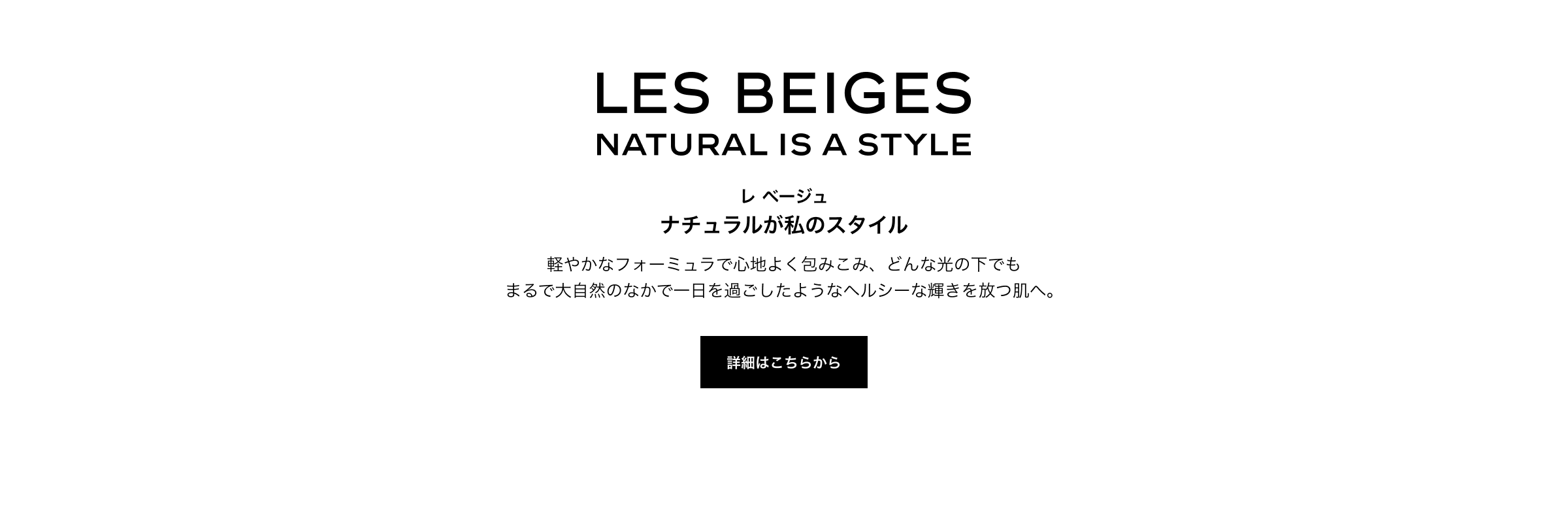 LES BEIGES NATURAL IS A STYLE レ ベージュ ナチュラルが私のスタイル 軽やかなフォーミュラで心地よく包みこみ、どんな光の下でも まるで大自然のなかで一日を過ごしたようなヘルシーな輝きを放つ肌へ。 詳細はこちらから