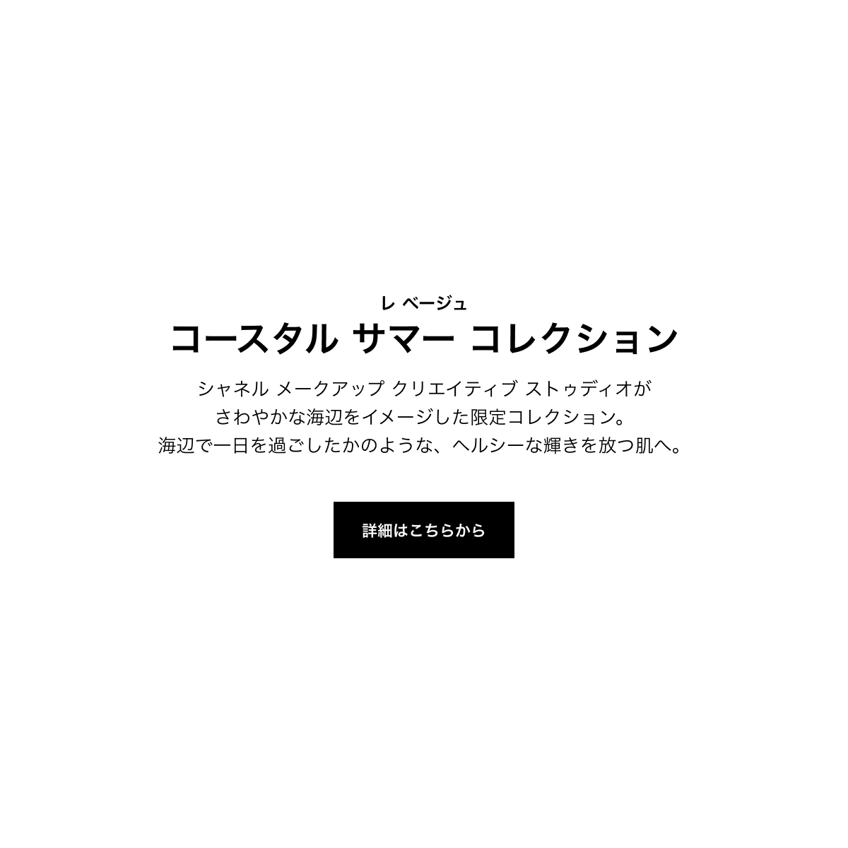 レ ベージュ コースタル サマー コレクション シャネル メークアップ クリエイティブ ストゥディオがさわやかな海辺をイメージした限定コレクション。海辺で一日を過ごしたかのような、ヘルシーな輝きを放つ肌へ。 詳細はこちらから