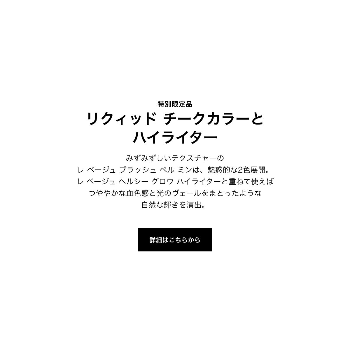 特別限定品 リクィッド チークカラーとハイライター みずみずしいテクスチャーのレ ベージュ ブラッシュ ベル ミンは、魅惑的な2色展開。レ ベージュ ヘルシー グロウ ハイライターと重ねて使えばつややかな血色感と光のヴェールをまとったような自然な輝きを演出。 詳細はこちらから