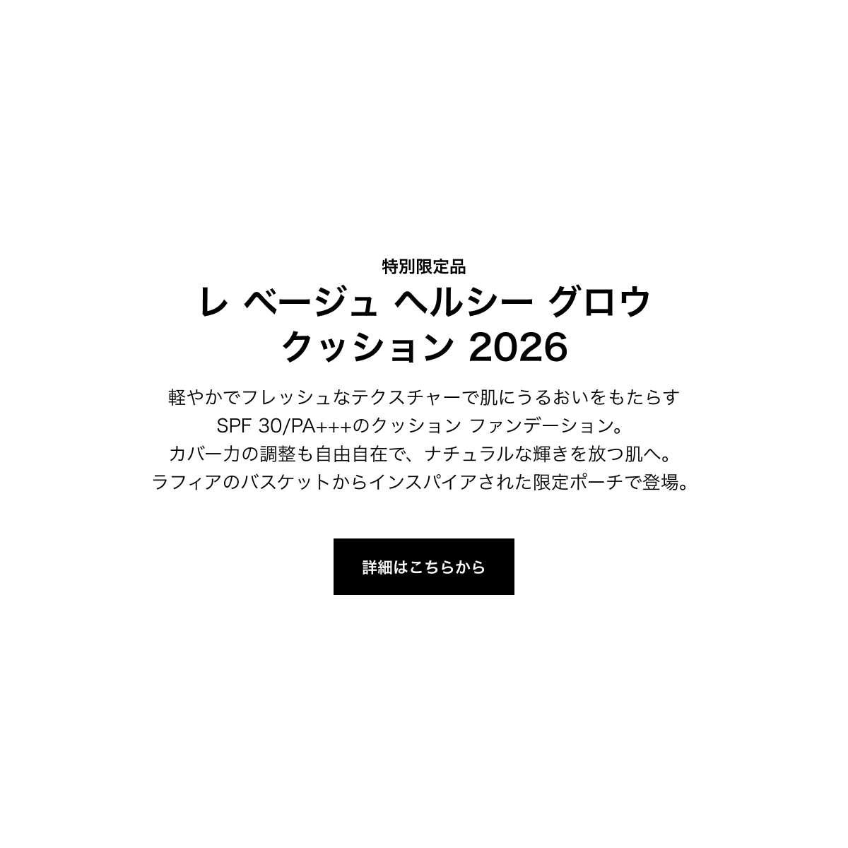 特別限定品 レ ベージュ ヘルシー グロウ クッション 2026 軽やかでフレッシュなテクスチャーで肌にうるおいをもたらすSPF 30/PA+++のクッション ファンデーション。カバー力の調整も自由自在で、ナチュラルな輝きを放つ肌へ。ラフィアのバスケットからインスパイアされた限定ポーチで登場。 詳細はこちらから