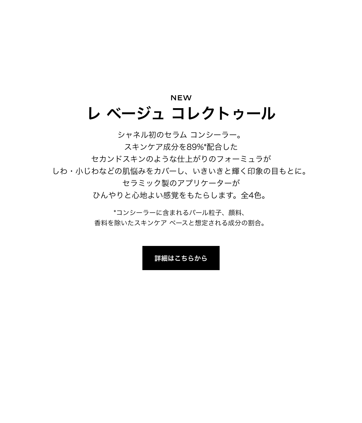 NEW レ ベージュ コレクトゥール シャネル初のセラム コンシーラー。スキンケア成分を89%*配合したセカンドスキンのような仕上がりのフォーミュラがしわ・小じわなどの肌悩みをカバーし、いきいきと輝く印象の目もとに。セラミック製のアプリケーターがひんやりと心地よい感覚をもたらします。全4色。 *コンシーラーに含まれるパール粒子、顔料、香料を除いたスキンケア ベースと想定される成分の割合。