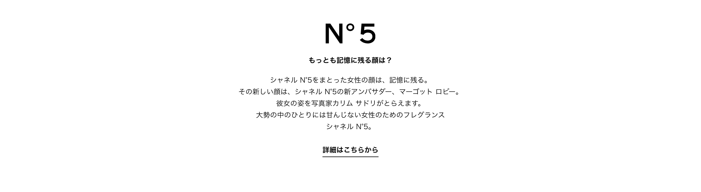 もっとも記憶に残る顔とは？ シャネル N°5をまとった女性の顔は、記憶に残る。その新しい顔は、シャネル N°5の新アンバサダー、マーゴット ロビー。彼女の姿を写真家カリム サドリがとらえます。大勢の中のひとりには甘んじない女性のためのフレグランスシャネル N°5。詳細はこちらから