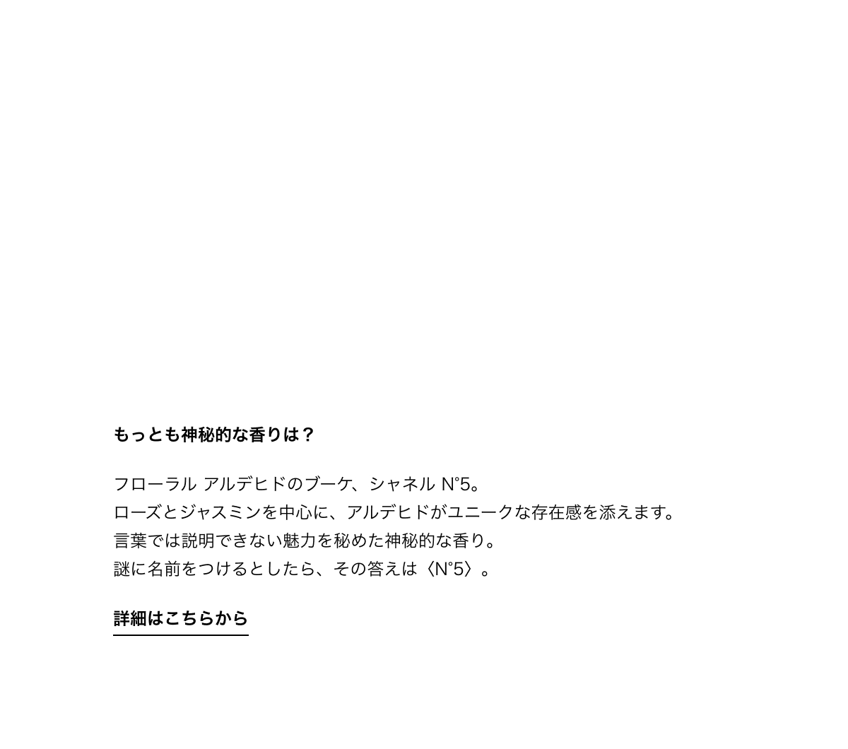  もっとも神秘的な香りは？ フローラル アルデヒドのブーケ、シャネル N°5。ローズとジャスミンを中心に、アルデヒドがユニークな存在感を添えます。言葉では説明できない魅力を秘めた神秘的な香り。謎に名前をつけるとしたら、その答えは〈N°5〉。 詳細はこちらから