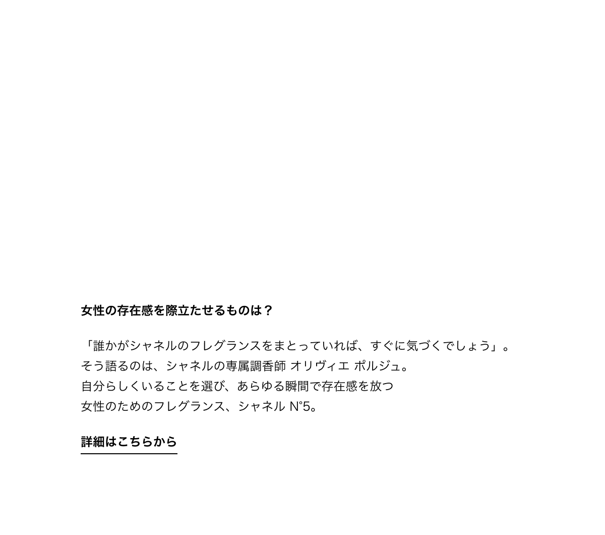 女性の存在感を際立たせるものは？「誰かがシャネルのフレグランスをまとっていれば、すぐに気づくでしょう」。そう語るのは、シャネルの専属調香師 オリヴィエ ポルジュ。自分らしくいることを選び、あらゆる瞬間で存在感を放つ女性のためのフレグランス、シャネル N°5。詳細はこちらから