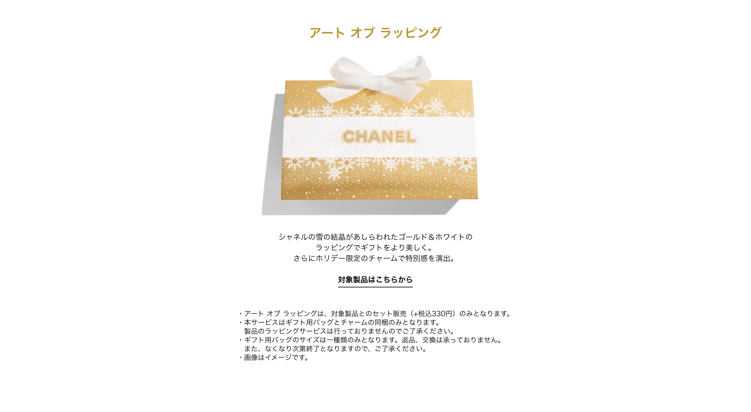アート オブ ラッピング  シャネルの雪の結晶があしらわれたゴールド＆ホワイトのラッピングでギフトをより美しく。さらにホリデー限定のチャームで特別感を演出。 詳細はこちらから