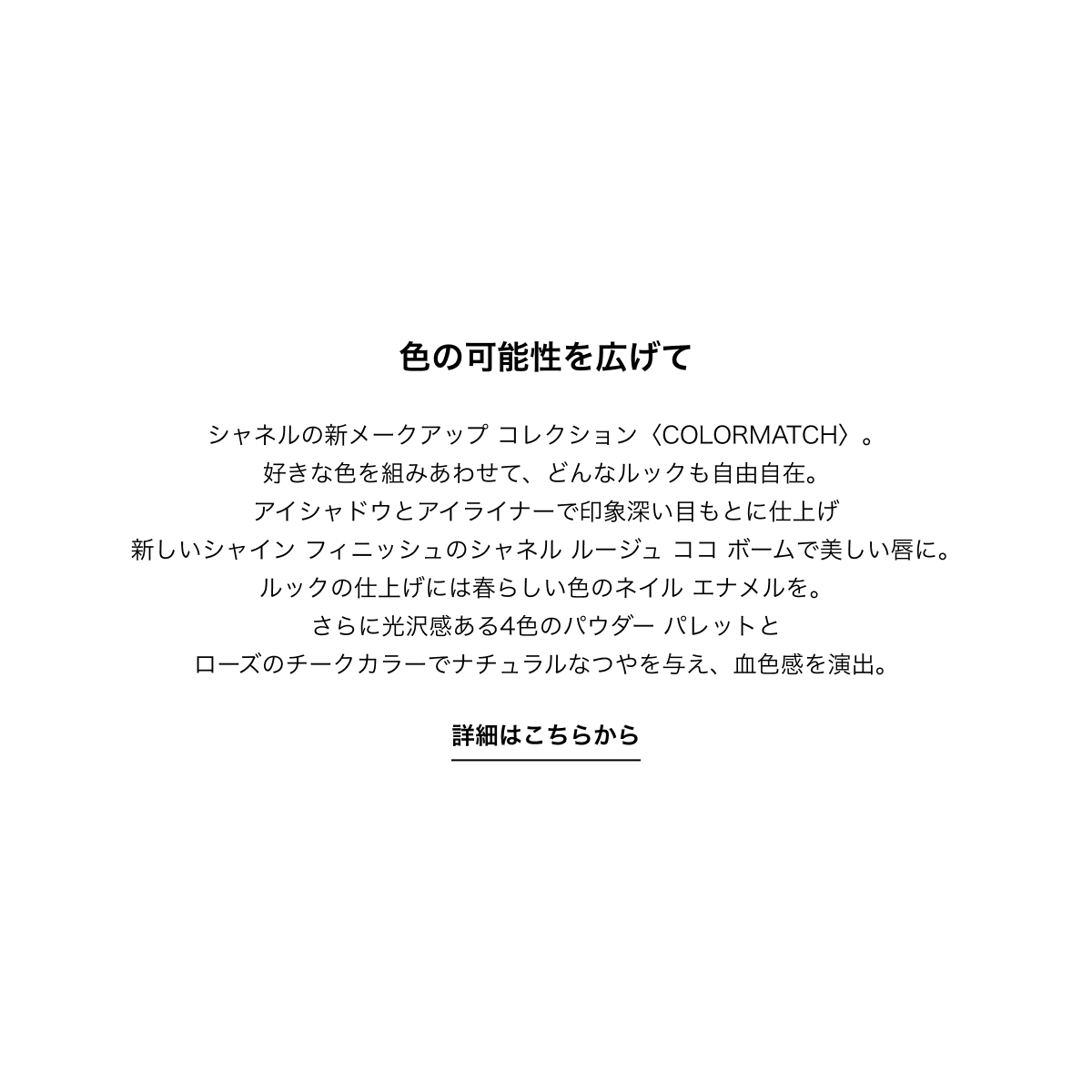 色の可能性を広げて シャネルの新メークアップ コレクション〈COLORMATCH〉。好きな色を組みあわせて、どんなルックも自由自在。アイシャドウとアイライナーで印象深い目もとに仕上げ新しいシャイン フィニッシュのシャネル ルージュ ココ ボームで美しい唇に。ルックの仕上げには春らしい色のネイル エナメルを。さらに光沢感ある4色のパウダー パレットとローズのチークカラーでナチュラルなつやを与え、血色感を演出。 詳細はこちらから