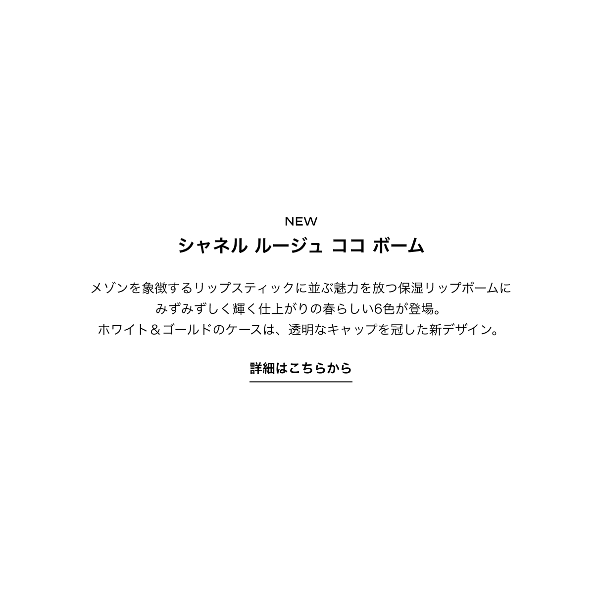 シャネル ルージュ ココ ボーム メゾンを象徴するリップスティックに並ぶ魅力を放つ保湿リップボームに
            みずみずしく輝く仕上がりの春らしい6色が登場。
            ホワイト＆ゴールドのケースは、透明なキャップを冠した新デザイン。詳細はこちらから