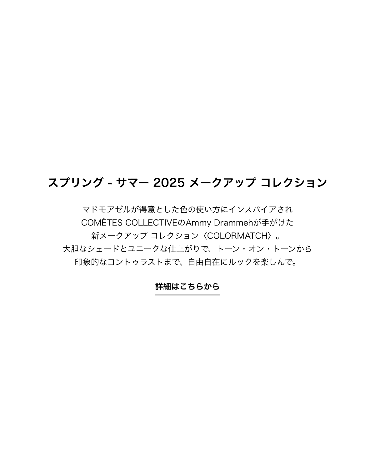 スプリング - サマー 2025 メークアップ コレクションマドモアゼルが得意とした色の使い方にインスパイアされCOMÈTES COLLECTIVEのAmmy Drammehが手がけた新メークアップ コレクション〈COLORMATCH〉。大胆なシェードとユニークな仕上がりで、トーン・オン・トーンから印象的なコントゥラストまで、自由自在にルックを楽しんで。詳細はこちらから