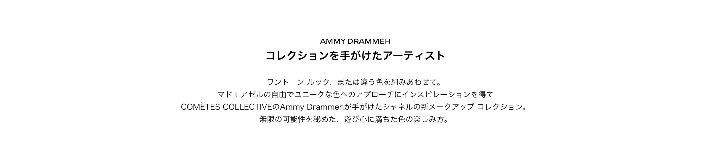 AMMY DRAMMEHコレクションを手がけたアーティストワントーン ルック、または違う色を組みあわせて。マドモアゼルの自由でユニークな色へのアプローチにインスピレーションを得てCOMÈTES COLLECTIVEのAmmy Drammehが手がけたシャネルの新メークアップ コレクション。無限の可能性を秘めた、遊び心に満ちた色の楽しみ方。
