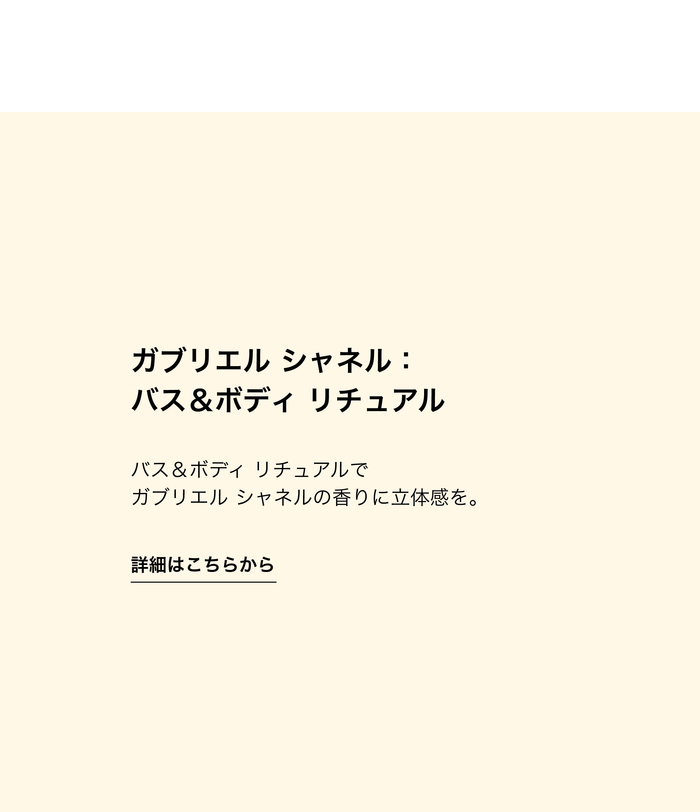 ガブリエル シャネル：バス＆ボディ リチュアル バス＆ボディ リチュアルでガブリエル シャネルの香りに立体感を。 詳細はこちらから