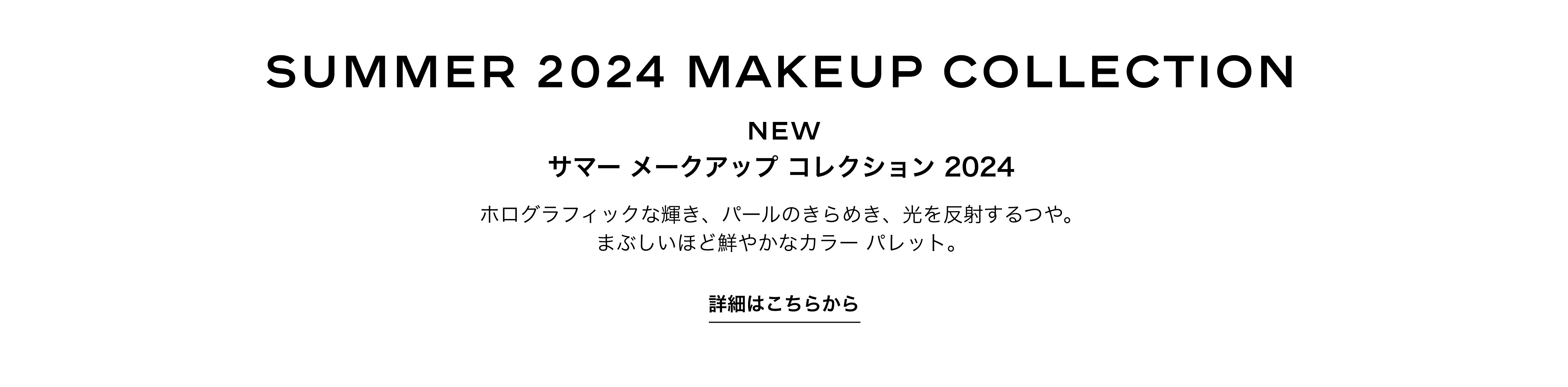 SUMMER 2024 MAKEUP COLLECTION NEW サマー メークアップ コレクション 2024 ホログラフィックな輝き、パールのきらめき、光を反射するつや。まぶしいほど鮮やかなカラーパレット。 詳細はこちらから