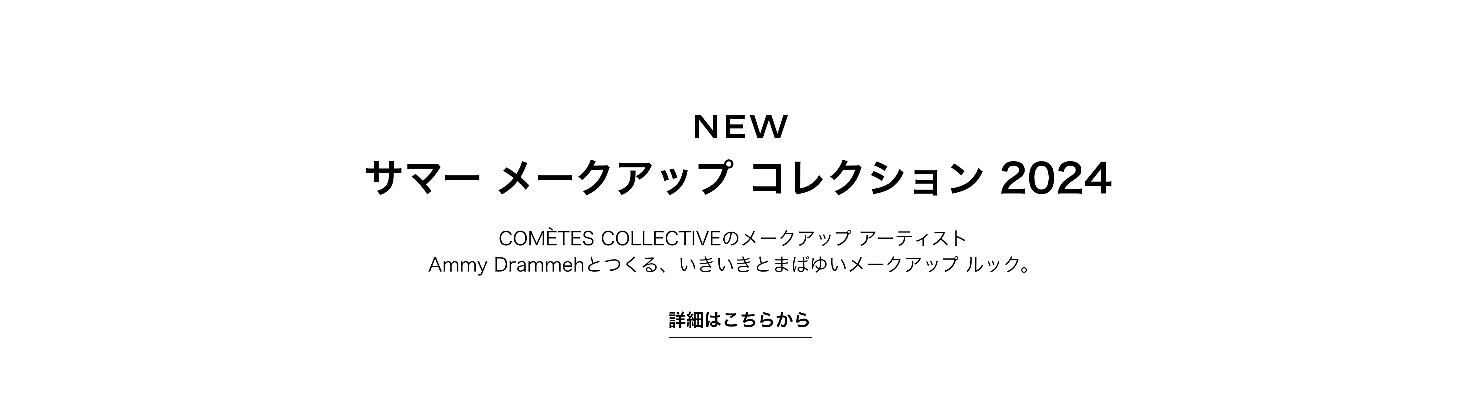 NEW サマー メークアップ コレクション 2024 COMÉTES COLLECTIVEのメークアップ アーティスト Ammy Drammehとつくる、いきいきとまばゆいメークアップ ルック。 詳細はこちらから