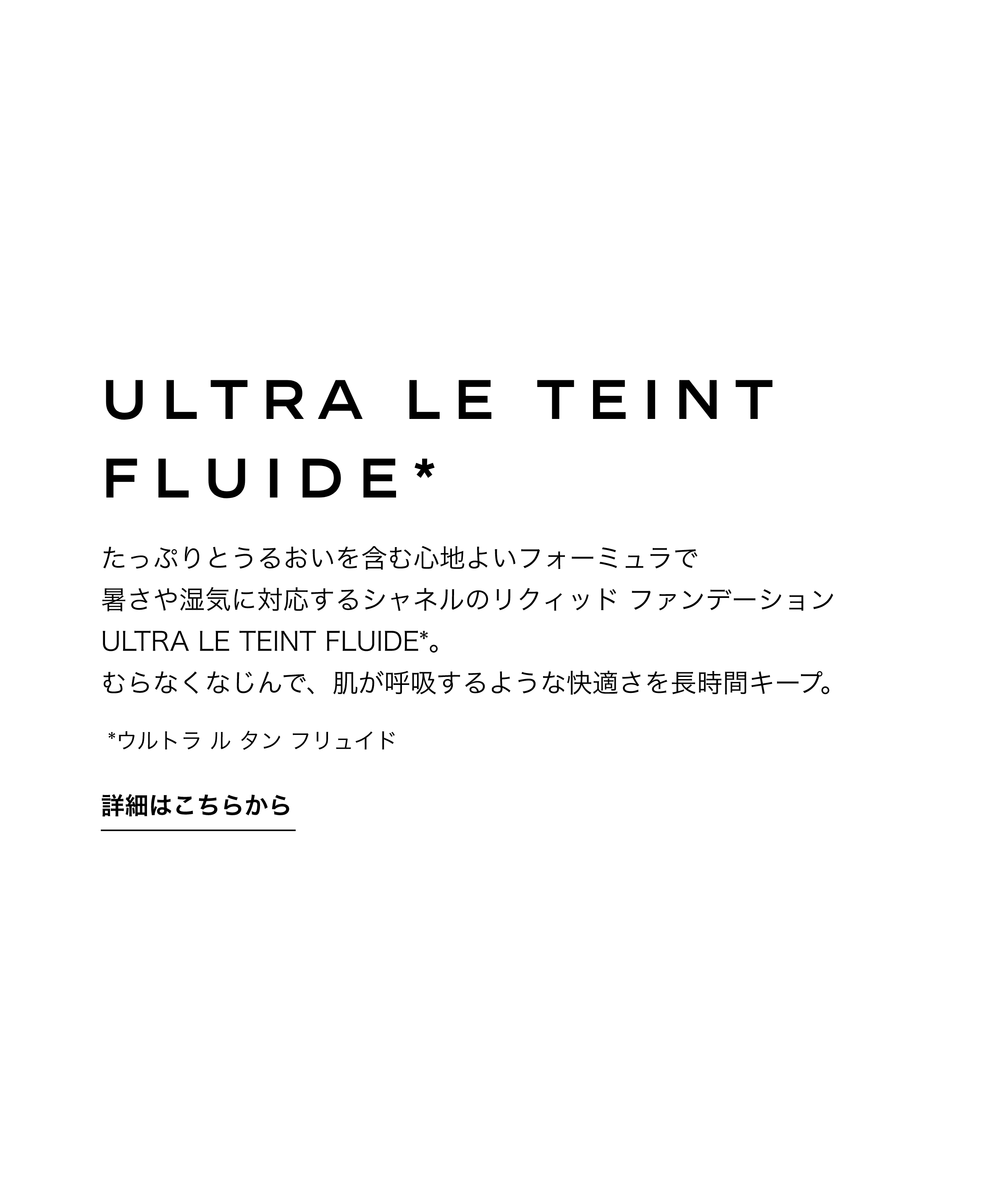 ウルトラ ル タン フリュイド たっぷりとうるおいを含む心地よいフォーミュラで暑さや湿気に対応するシャネルのリクィッド ファンデーションULTRA LE TEINT FLUIDE*。むらなくなじんで、肌が呼吸するような快適さを長時間キープ。 詳細はこちらから
