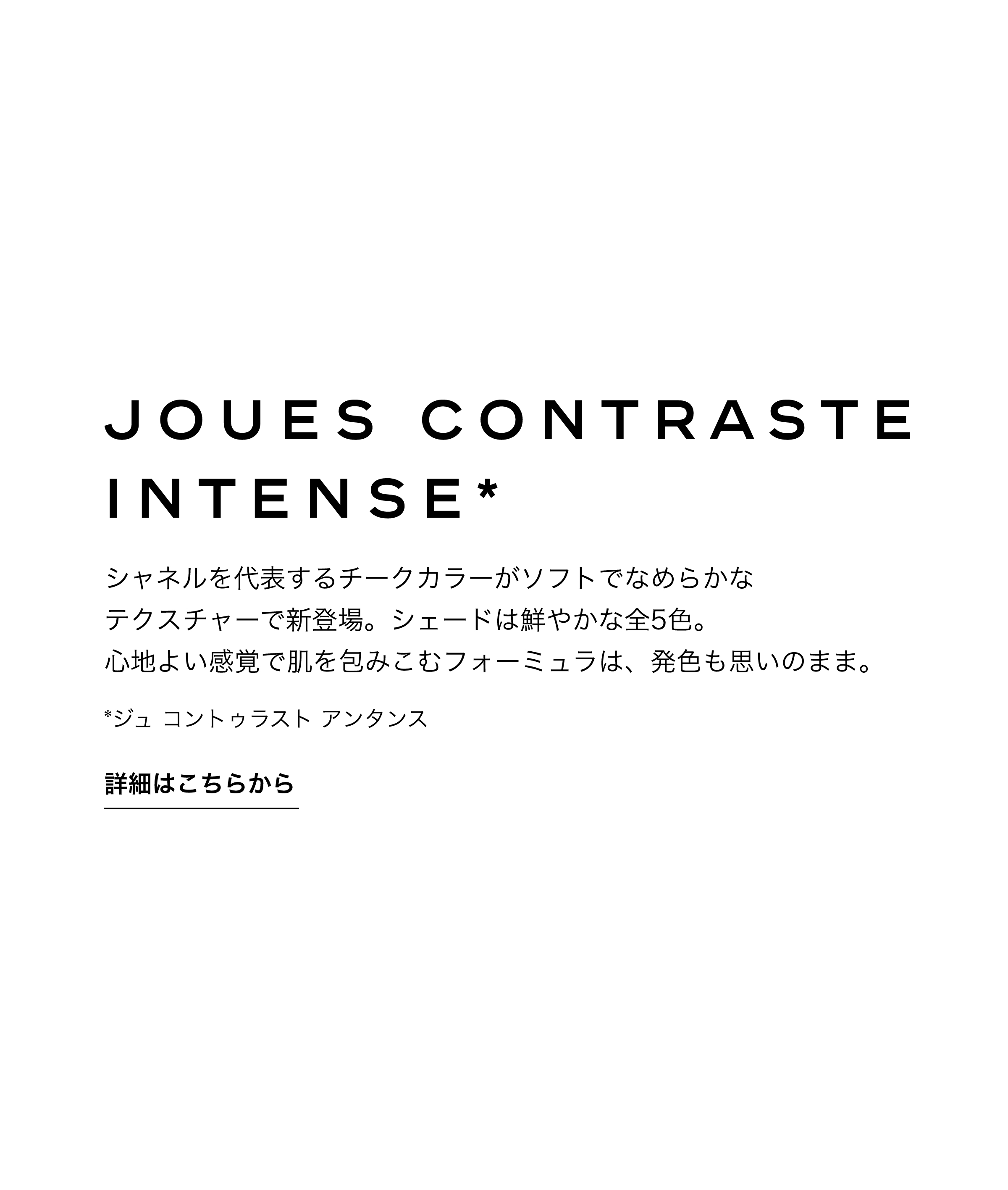 ジュ コントゥラスト アンタンス シャネルを代表するチークカラーがソフトでなめらかなテクスチャーで新登場。シェードは鮮やかな全5色。心地よい感覚で肌を包みこむフォーミュラは、発色も思いのまま。 詳細はこちらから