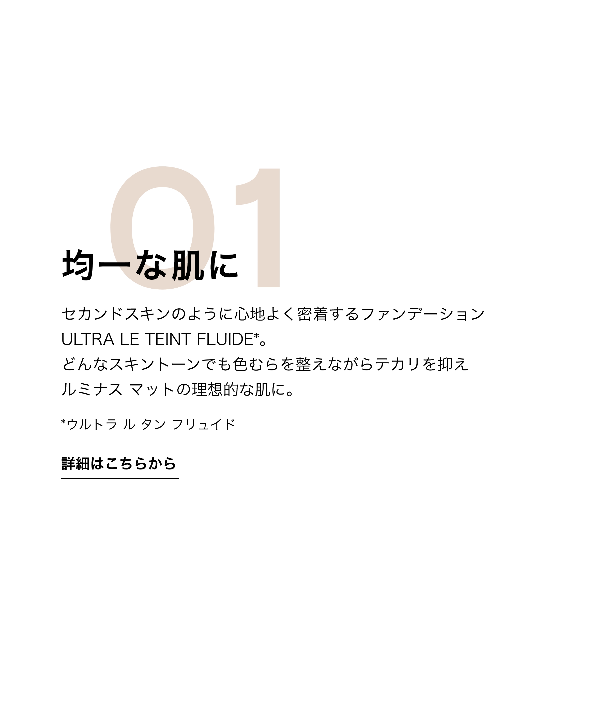 均一な肌に セカンドスキンのように心地よく密着するファンデーション ULTRA LE TEINT FLUIDE*。どんなスキントーンでも色むらを整えながらテカリを抑えルミナス マットの理想的な肌に。*ウルトラ ル タン フリュイド 詳細はこちらから