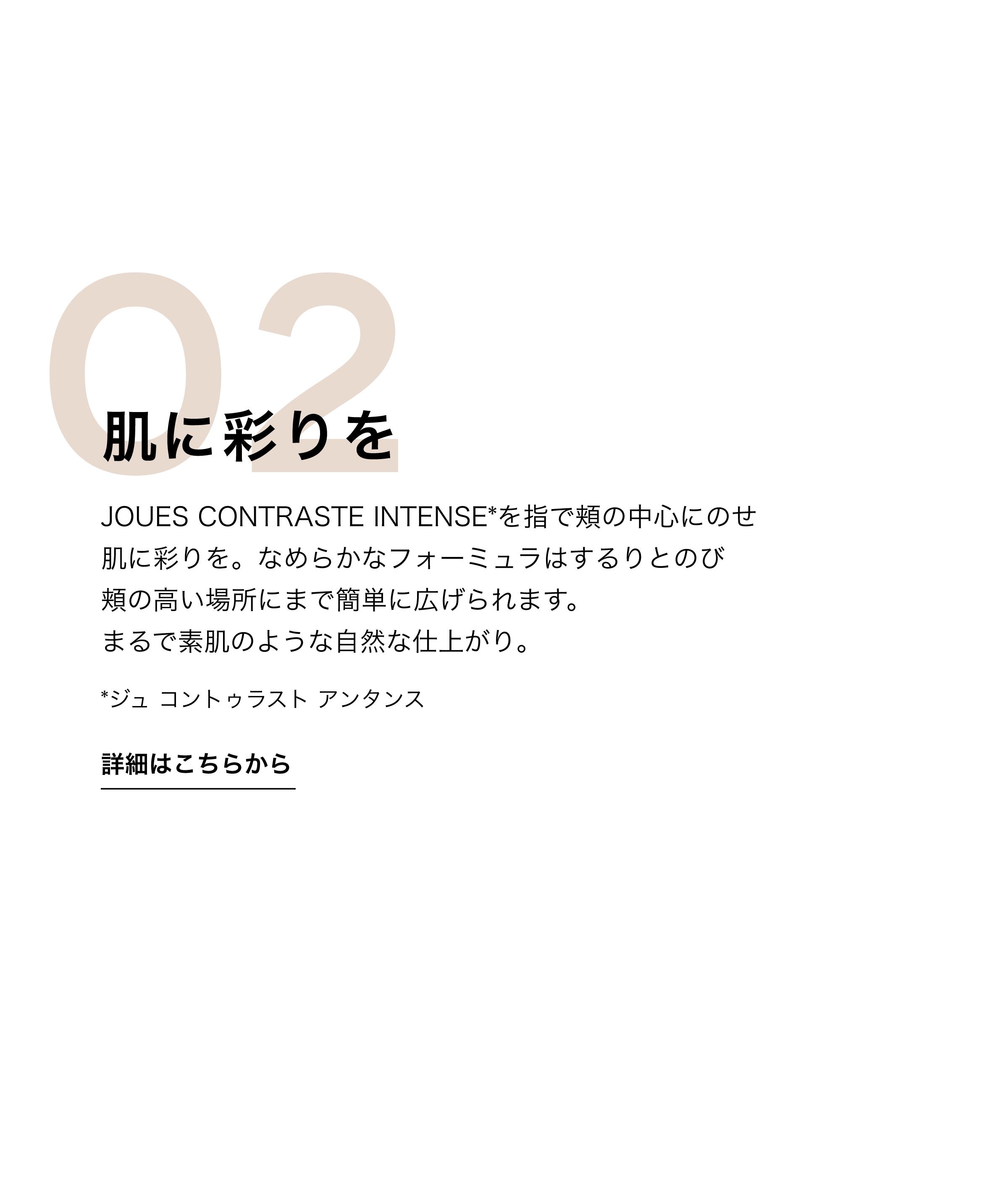 肌に彩りを JOUES CONTRASTE INTENSE*を指で頬の中心にのせ肌に彩りを。なめらかなフォーミュラはするりとのび頬の高い場所にまで簡単に広げられます。まるで素肌のような自然な仕上がり。*ジュ コントゥラスト アンタンス 詳細はこちらから