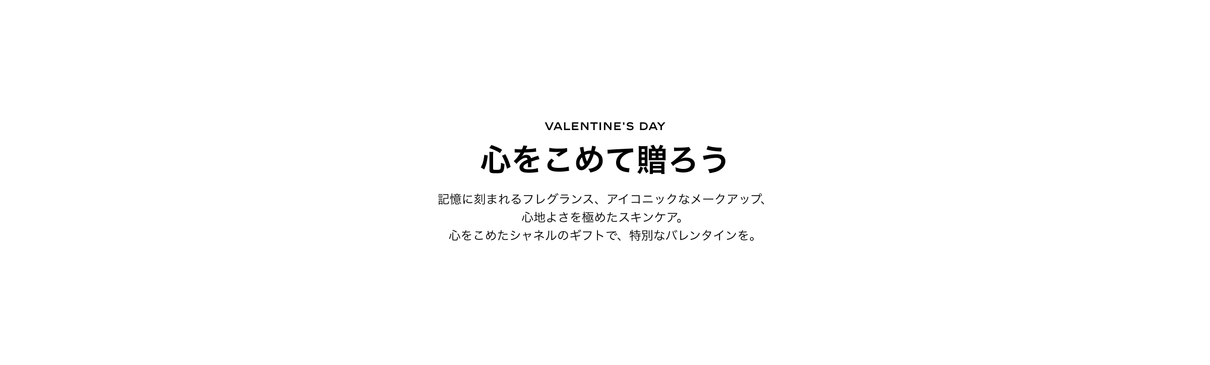 VALENTINE'S DAY 心をこめて贈ろう記憶に刻まれるフレグランス、アイコニックなメークアップ心地よさを極めたスキンケア。心をこめたシャネルのギフトで、特別なバレンタインを。詳細はこちらから Secondary link