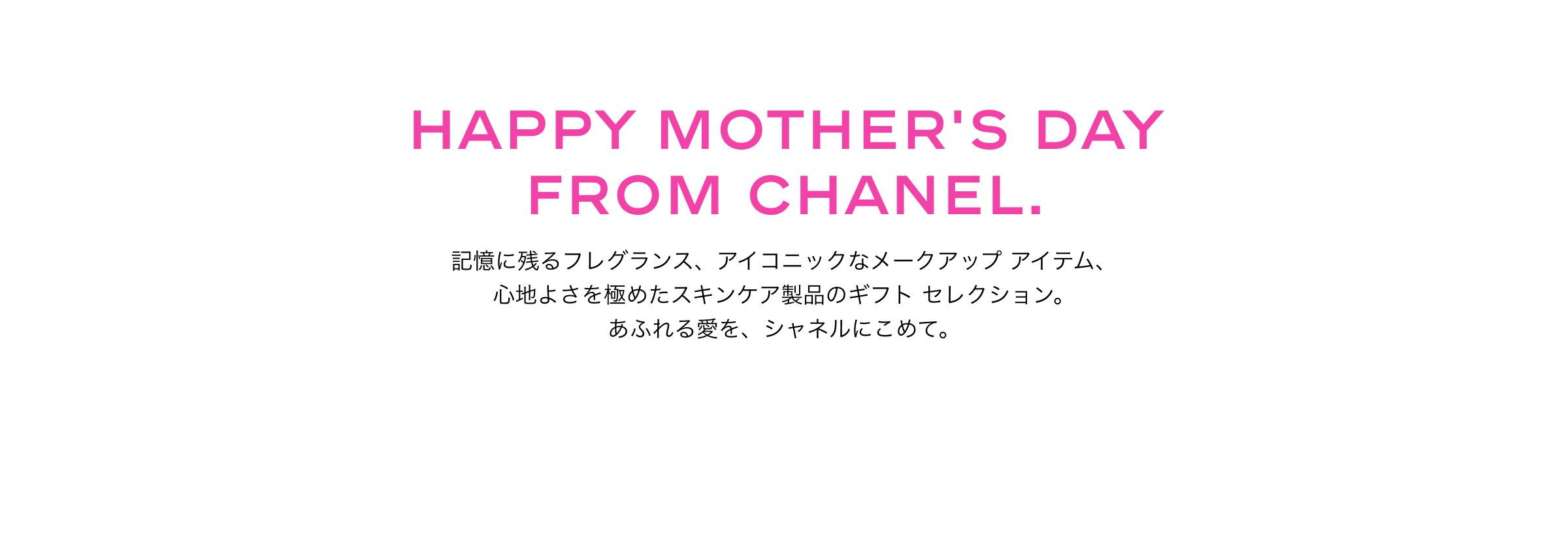 HAPPY MOTHER'S DAY FROM CHANEL. 記憶に残るフレグランス、アイコニックなメークアップ アイテム、心地よさを極めたスキンケア製品のギフト セレクション。あふれる愛を、シャネルにこめて。