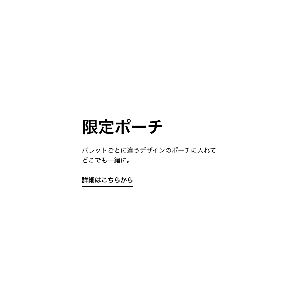 限定ポーチ パレットごとに違うデザインのポーチに入れて どこでも一緒に。 詳細はこちらから