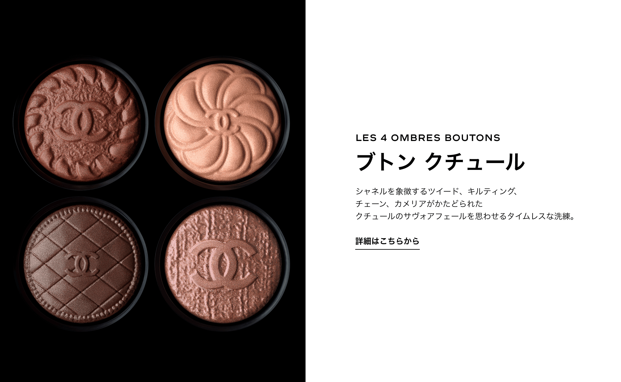 LES 4 OMBRES BOUTONS ブトン クチュール シャネルを象徴するツイード、キルティング、チェーン、カメリアがかたどられた クチュールのサヴォアフェールを思わせるタイムレスな洗練。 詳細はこちらから