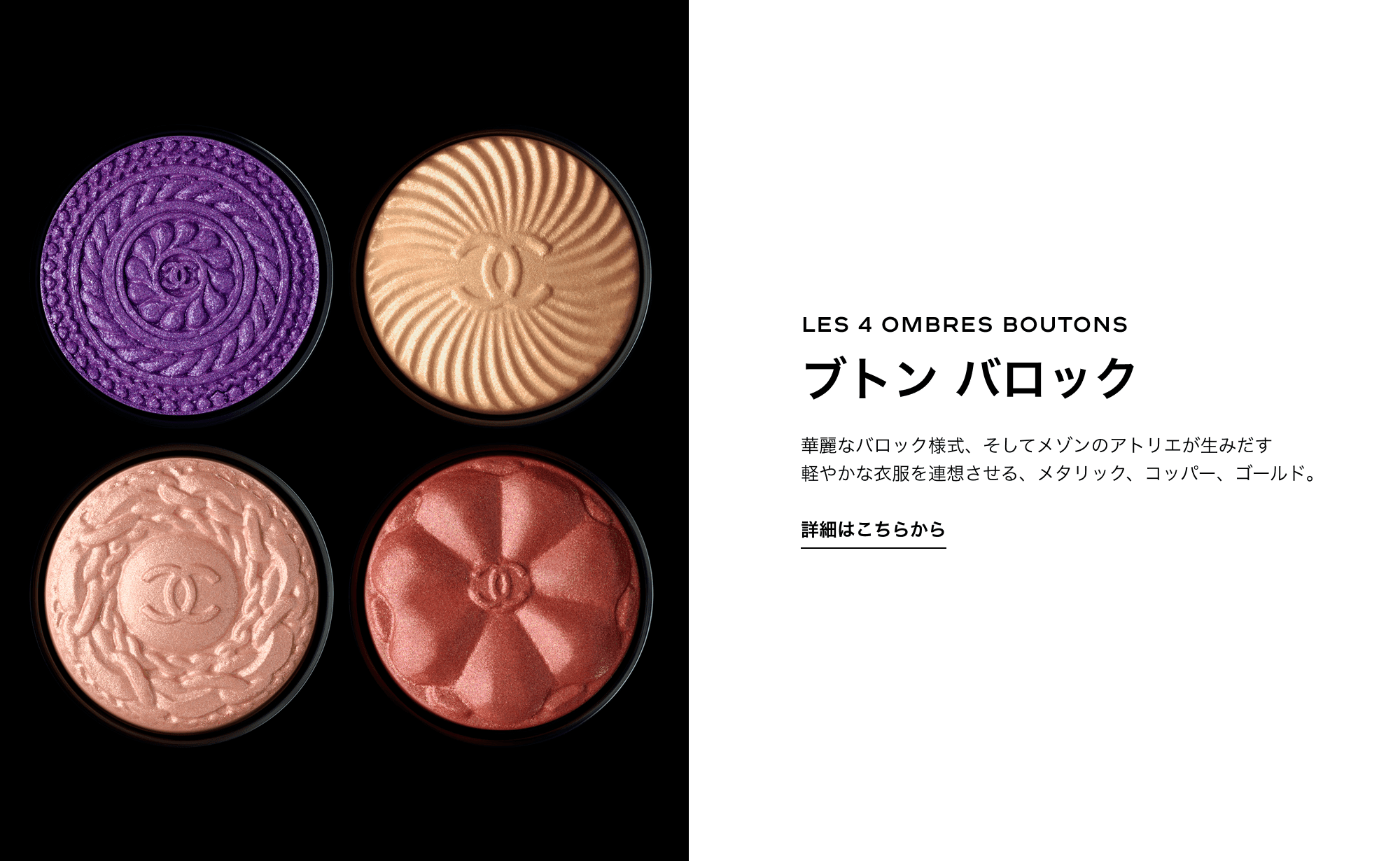 LES 4 OMBRES BOUTONS ブトン バロック 華麗なバロック様式、そしてメゾンのアトリエが生みだす 軽やかな衣服を連想させる、メタリック、コッパー、ゴールド。 詳細はこちらから