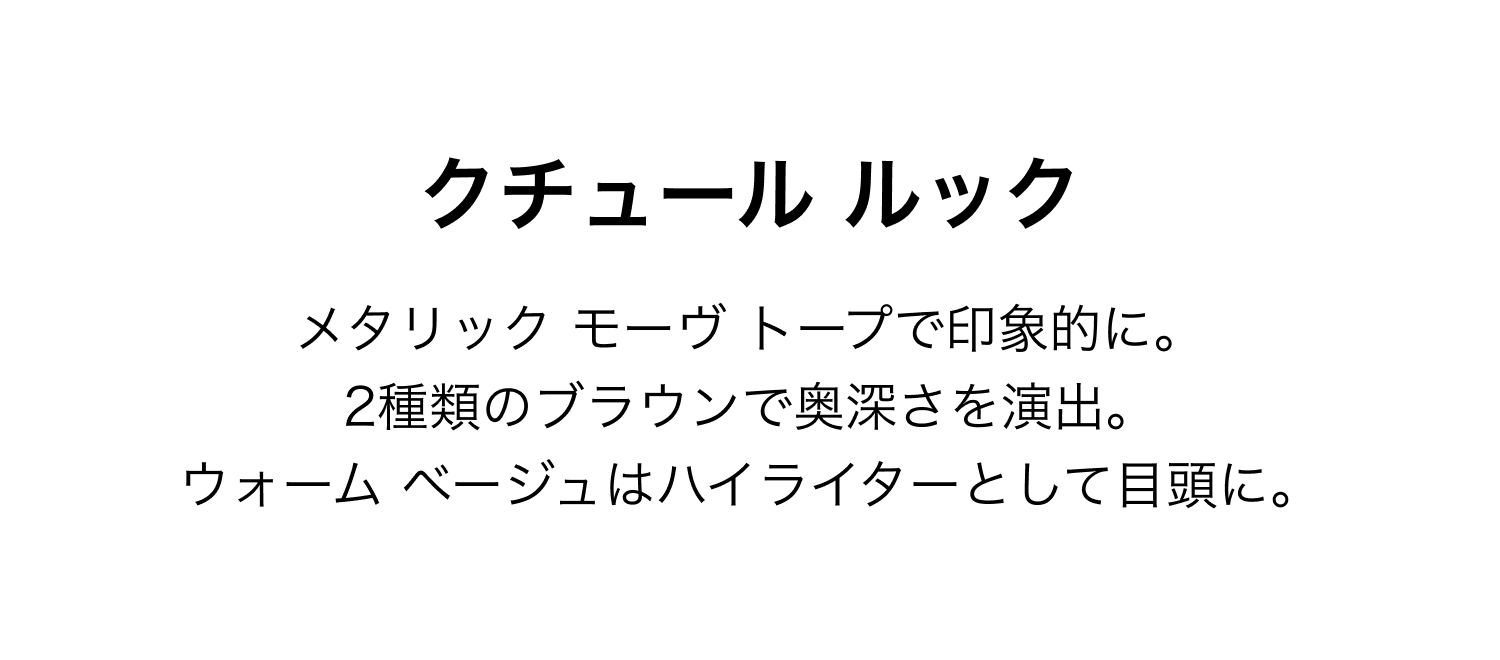 クチュール ルック メタリック モーヴ トープで印象的に。2種類のブラウンで奥深さを演出。ウォーム ベージュはハイライターとして目頭に。