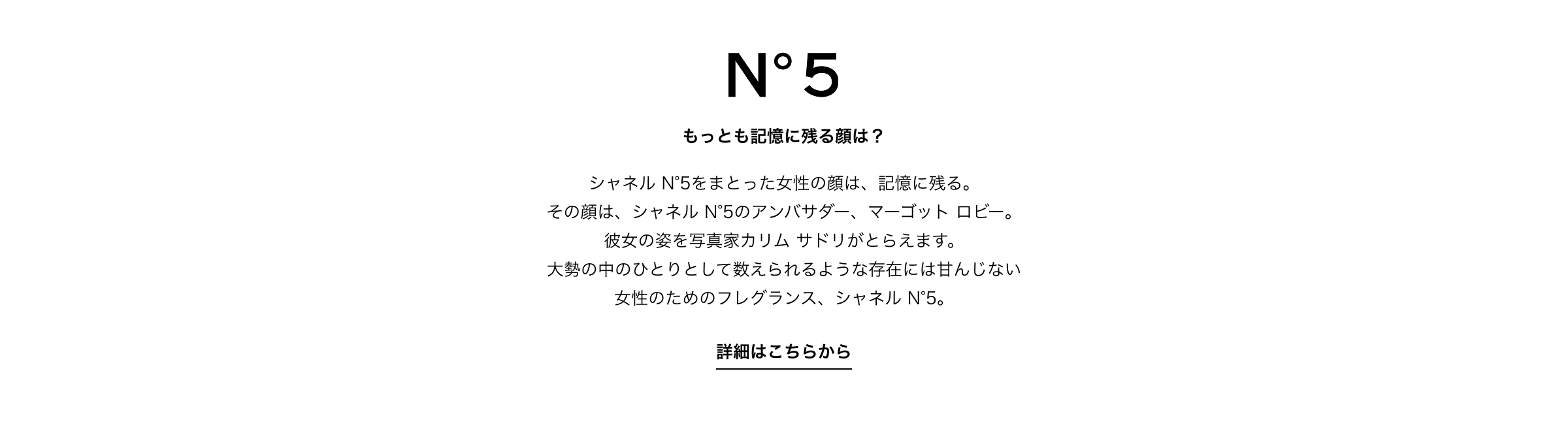 もっとも記憶に残る顔は？ シャネル N°5をまとった女性の顔は、記憶に残る。その顔は、シャネル N°5のアンバサダー、マーゴット ロビー。彼女の姿を写真家カリム サドリがとらえます。大勢の中のひとりとして数えられるような存在には甘んじない女性のためのフレグランス、シャネル N°5。詳細はこちらから