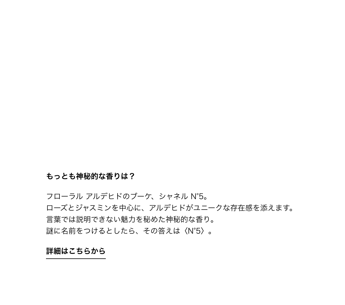 もっとも神秘的な香りは？ フローラル アルデヒドのブーケ、シャネル N°5。ローズとジャスミンを中心に、アルデヒドがユニークな存在感を添えます。言葉では説明できない魅力を秘めた神秘的な香り。謎に名前をつけるとしたら、その答えは〈N°5〉。 詳細はこちらから