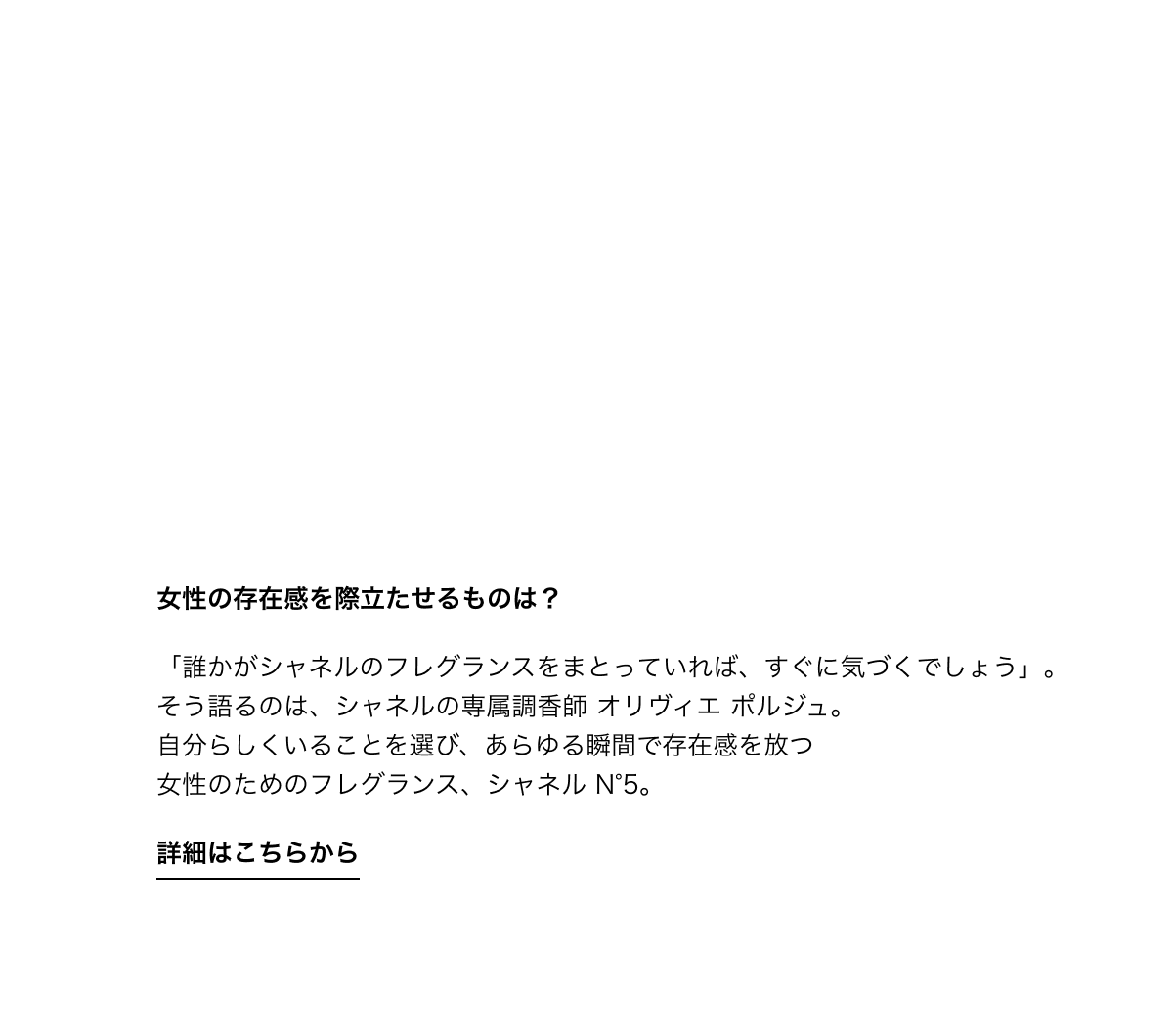女性の存在感を際立たせるものは？「誰かがシャネルのフレグランスをまとっていれば、すぐに気づくでしょう」。そう語るのは、シャネルの専属調香師 オリヴィエ ポルジュ。自分らしくいることを選び、あらゆる瞬間で存在感を放つ女性のためのフレグランス、シャネル N°5。詳細はこちらから