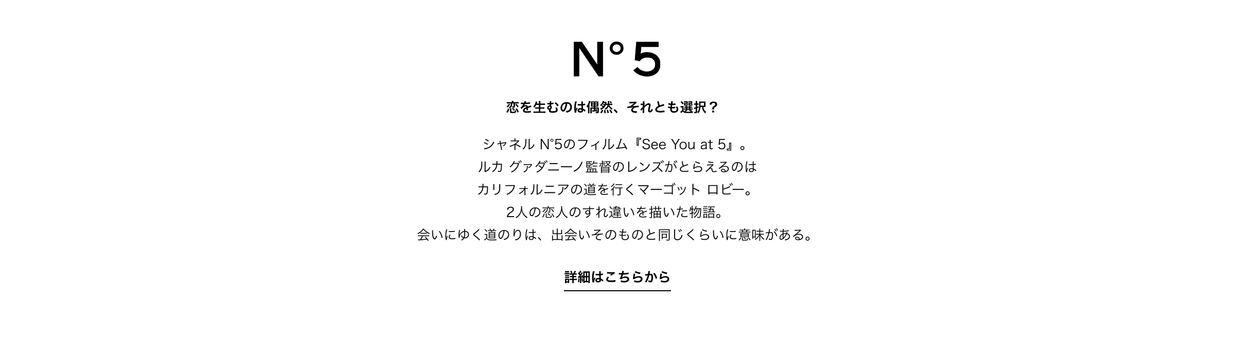N°5 恋を生むのは偶然、それとも選択？シャネル N°5のフィルム『See You at 5』。ルカ グァダニーノ監督のレンズがとらえるのはカリフォルニアの道を行くマーゴット ロビー。2人の恋人のすれ違いを描いた物語。会いにゆく道のりは、出会いそのものと同じくらいに意味がある。詳細はこちらから