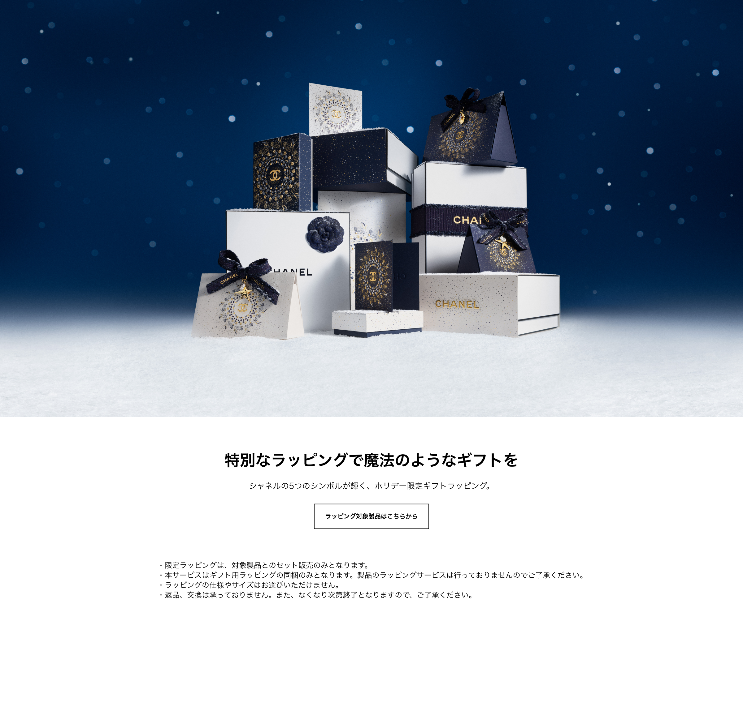 特別なラッピングで魔法なようなギフトを シャネルの5つのシンボルが輝く、ホリデー限定ギフトラッピング。 ラッピング対象製品はこちらから ・限定ラッピングは、対象製品とのセット販売のみとなります。・本サービスはギフト用ラッピングの同梱のみとなります。製品のラッピングサービスは行っておりませんのでご了承ください。・ラッピングの仕様やサイズはお選びいただけません。・返品、交換は承っておりません。また、なくなり次第終了となりますので、ご了承ください。