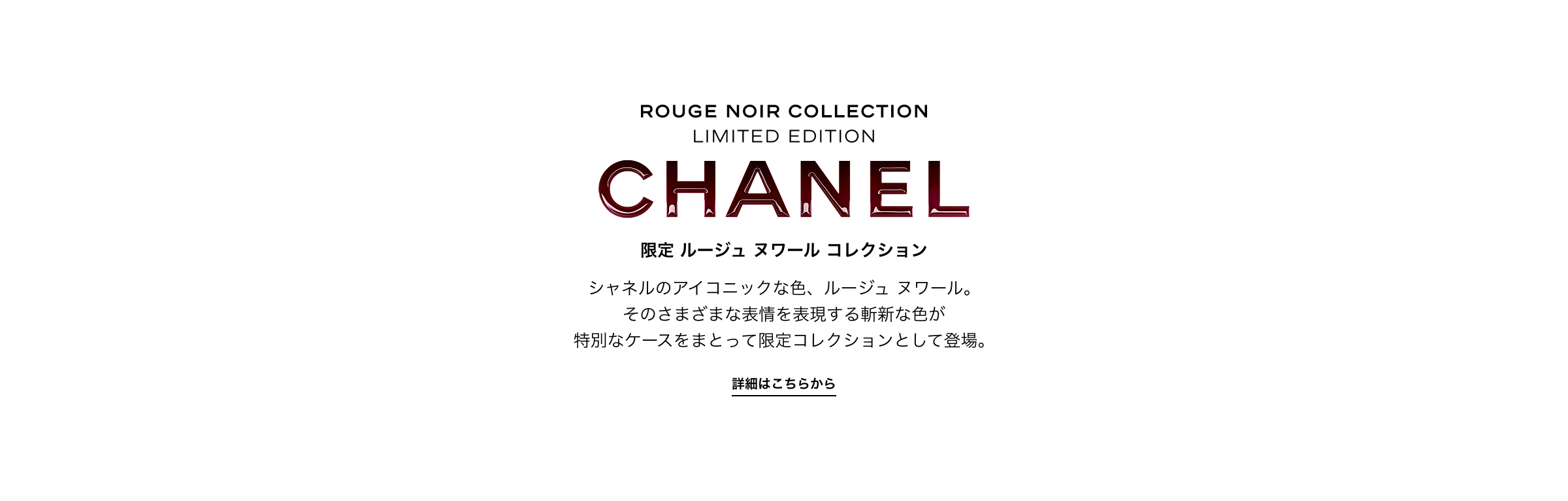 ROUGE NOIR COLLECTION LIMITED EDITION CHANEL 限定 ルージュ ヌワール コレクション シャネルのアイコニックな色、ルージュ ヌワール。 そのさまざまな表情を表現する斬新な色が 特別なケースをまとって限定コレクションとして登場。詳細はこちらから