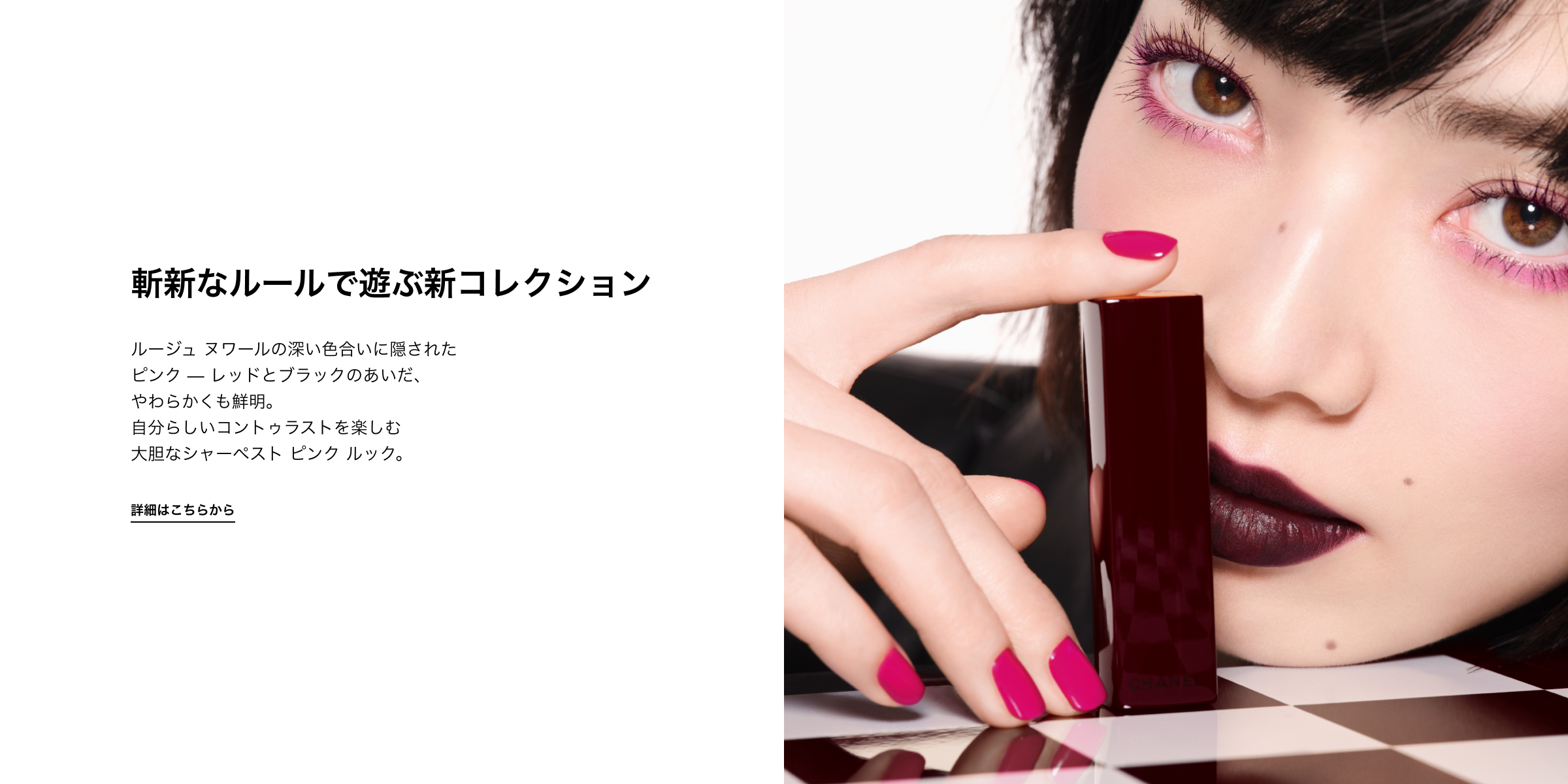 斬新なルールで遊ぶ新コレクション ルージュ ヌワールの深い色合いに隠された ピンク — レッドとブラックのあいだ やわらかくも鮮明。自分らしいコントゥラストを楽しむ 大胆なシャーペスト ピンク ルック。 詳しくはこちら