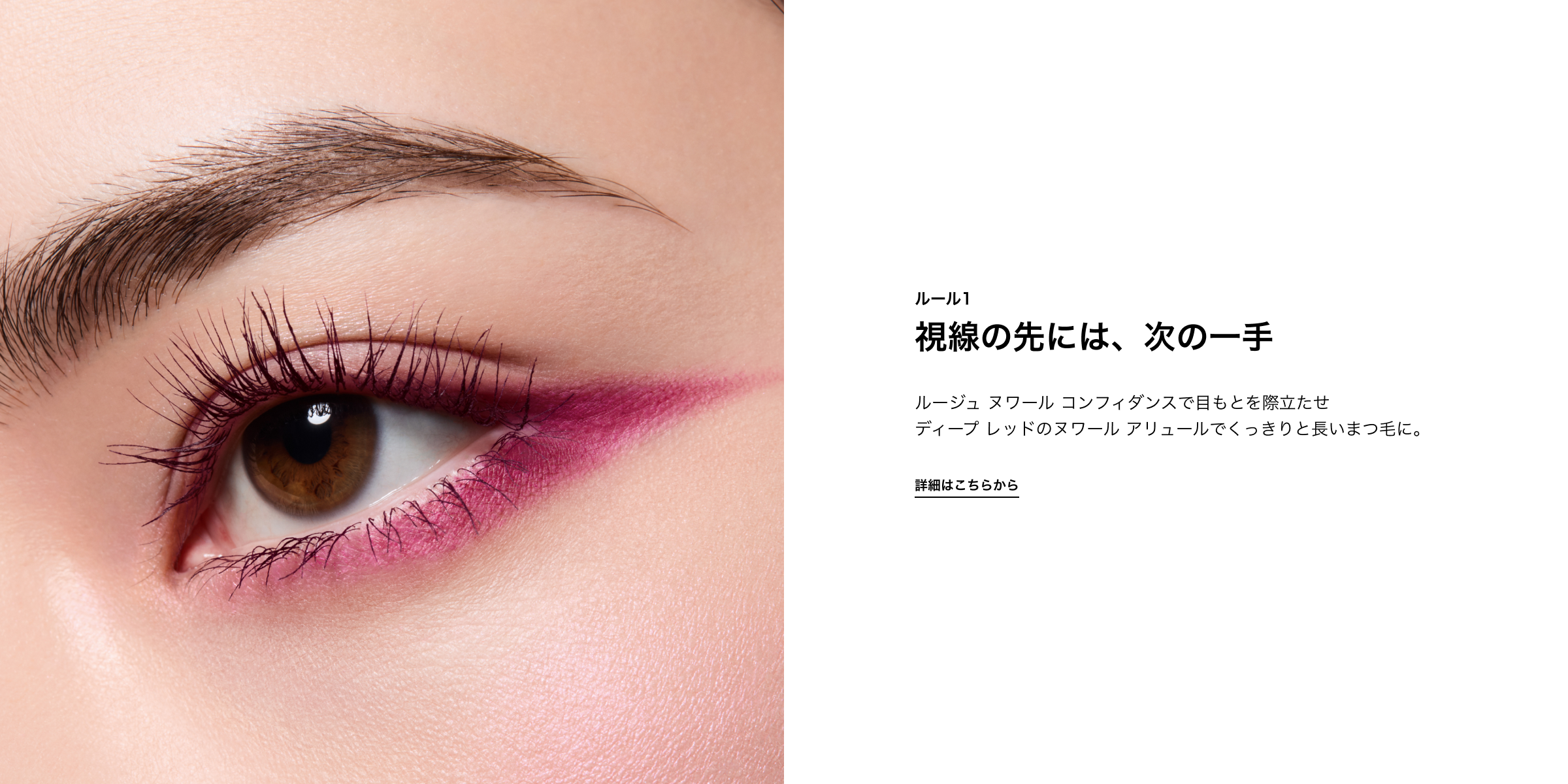ルール1 視線の先には、次の一手 ルージュ ヌワール コンフィダンスで目もとを際立たせ ディープ レッドのヌワール アリュールでくっきりと長いまつ毛に。 詳しくはこちら