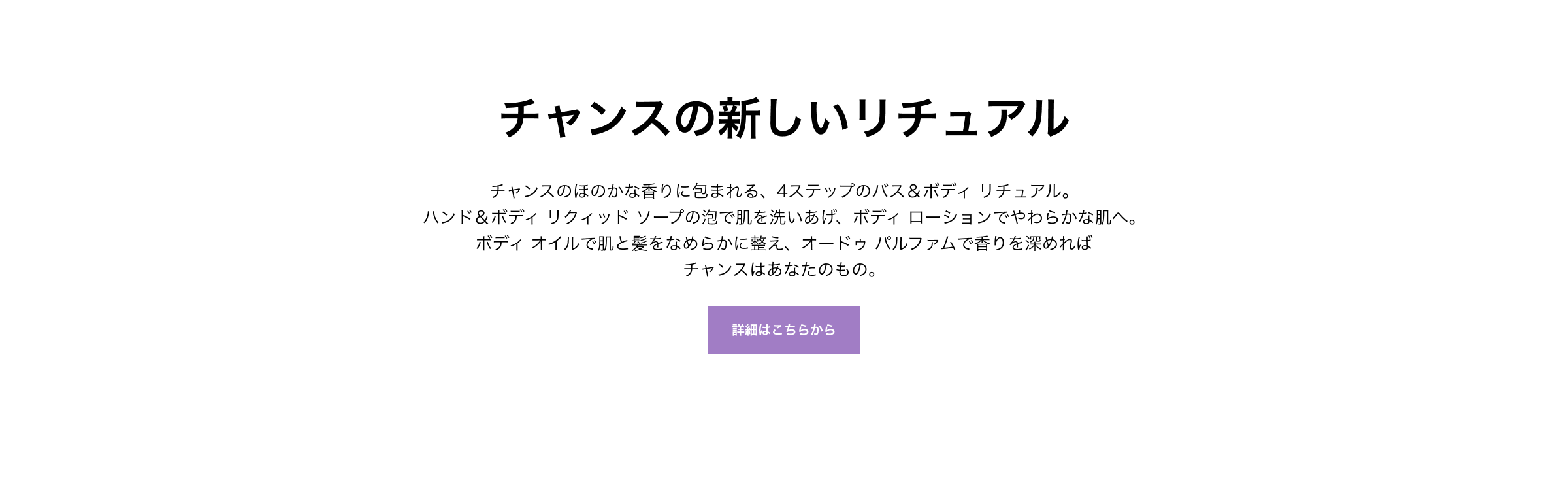 チャンスの新しいリチュアル チャンスのほのかな香りに包まれる、4ステップのバス＆ボディ リチュアル。ハンド＆ボディ リクィッド ソープの泡で肌を洗いあげ、ボディ ローションでやわらかな肌へ。ボディ オイルで肌と髪をなめらかに整え、オードゥ パルファムで香りを深めればチャンスはあなたのもの。詳細はこちらから