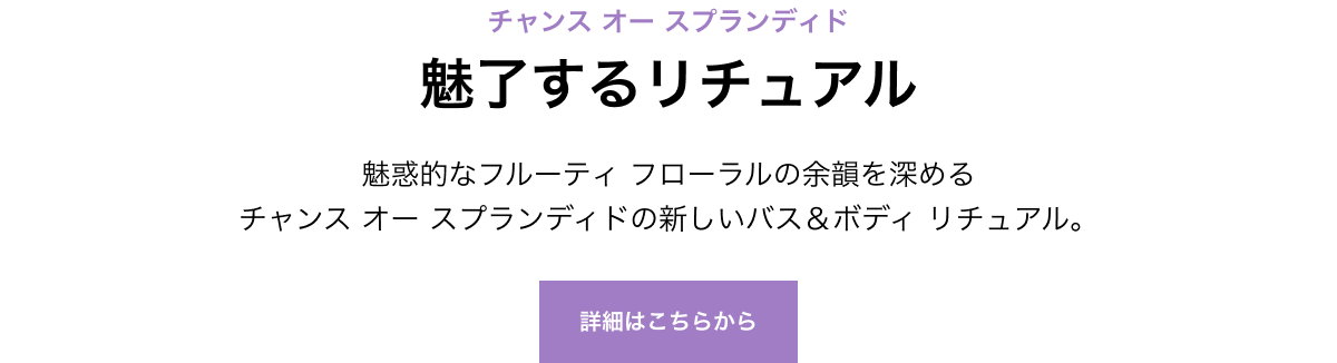 チャンス オー スプランディド 魅了するリチュアル 魅惑的なフルーティ フローラルの余韻を深めるチャンス オー スプランディドの新しいバス＆ボディ リチュアル。 詳細はこちらから