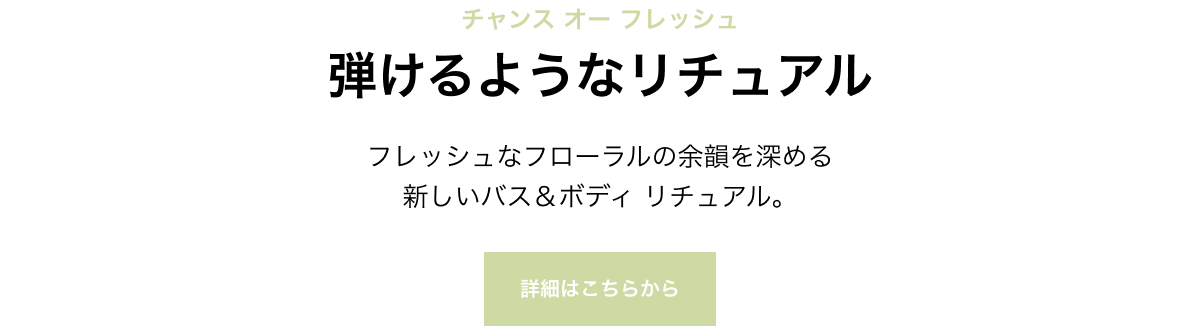 チャンス オー フレッシュ 弾けるようなリチュアル フレッシュなフローラルの余韻を深める新しいバス＆ボディ リチュアル。 詳細はこちらから