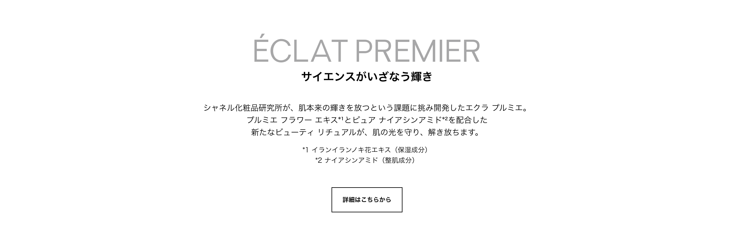 ECLAT PREMIER サイエンスがいざなう輝き シャネル化粧品研究所が、肌本来の輝きを放つという課題に挑み開発したエクラ プルミエ。プルミエ フラワー エキス*1とピュア ナイアシンアミド*2を配合した新たなビューティ リチュアルが、肌の光を守り、解き放ちます。*1 イランイランノキ花エキス（保湿成分）*2 ナイアシンアミド（整肌成分）詳細はこちらから