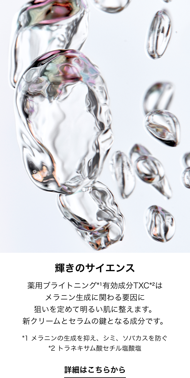 輝きのサイエンス 薬用ブライトニング*1有効成分TXC*2はメラニン生成に関わる要因に狙いを定めて明るい肌に整えます。新クリームとセラムの鍵となる成分です。 *1 メラニンの生成を抑え、シミ、ソバカスを防ぐ*2 トラネキサム酸セチル塩酸塩 詳細はこちらから