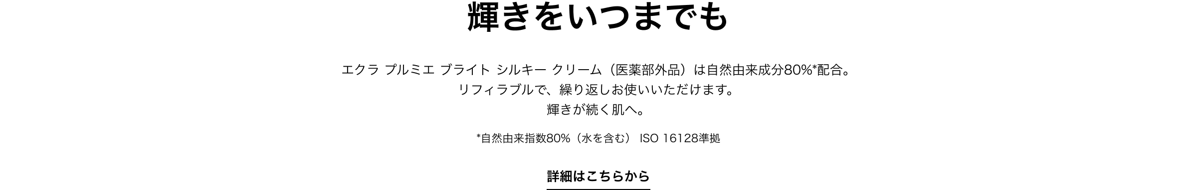 輝きをいつまでも エクラ プルミエ ブライト シルキー クリーム（医薬部外品）は自然由来成分80%*配合。リフィラブルで、繰り返しお使いいただけます。輝きが続く肌へ。*自然由来指数80%（水を含む） ISO 16128準拠 詳細はこちらから